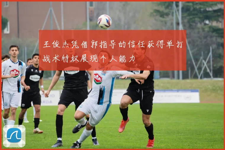 王俊杰凭借郭指导的信任获得单打战术特权展现个人能力