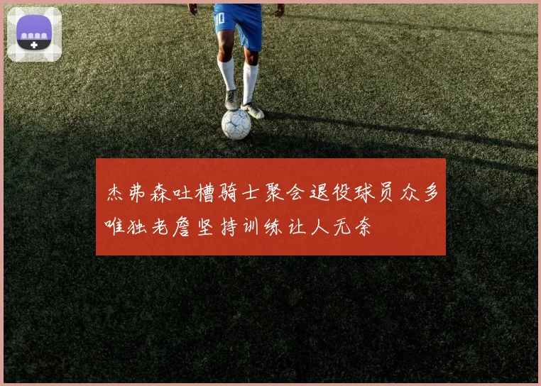 杰弗森吐槽骑士聚会退役球员众多唯独老詹坚持训练让人无奈