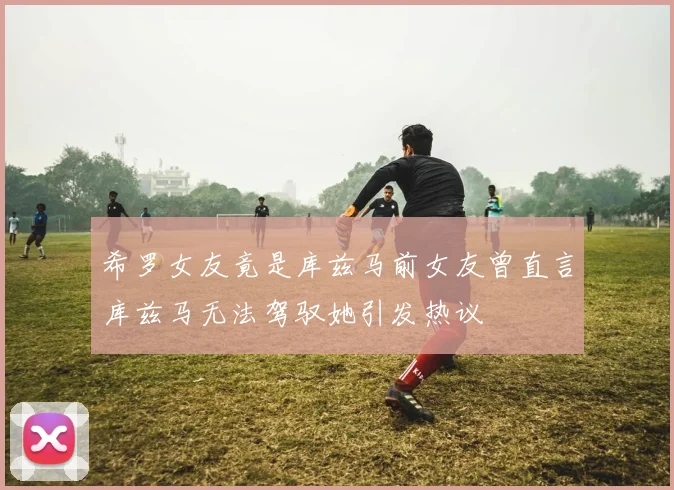 希罗女友竟是库兹马前女友曾直言库兹马无法驾驭她引发热议