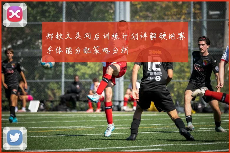 郑钦文美网后训练计划详解硬地赛季体能分配策略分析