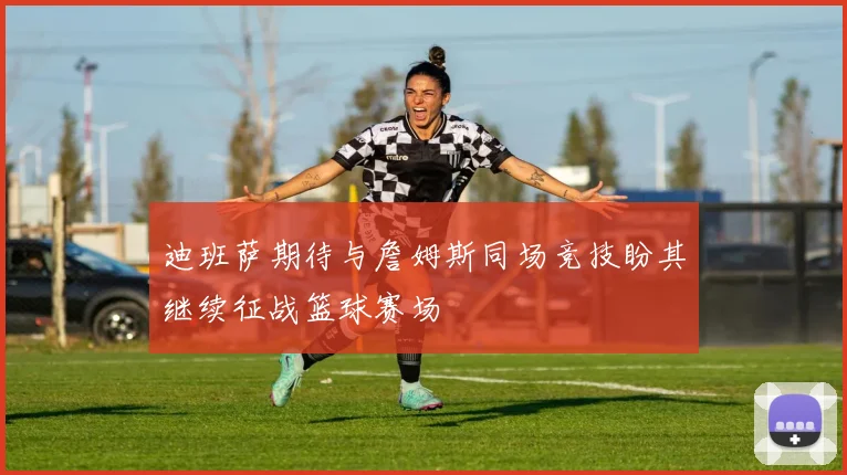 迪班萨期待与詹姆斯同场竞技盼其继续征战篮球赛场