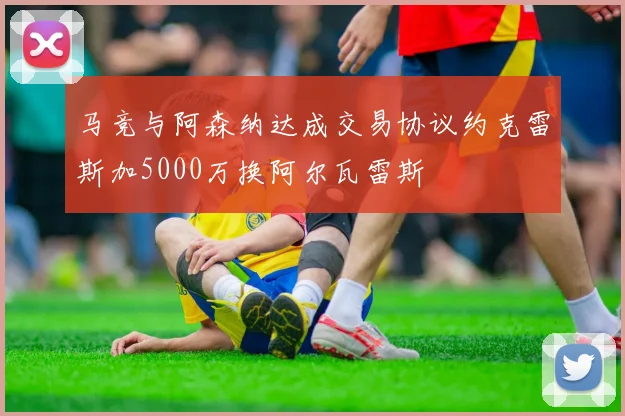 马竞与阿森纳达成交易协议约克雷斯加5000万换阿尔瓦雷斯
