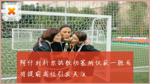 阿什利科尔执教切塞纳仅获一胜或将提前离任引发关注