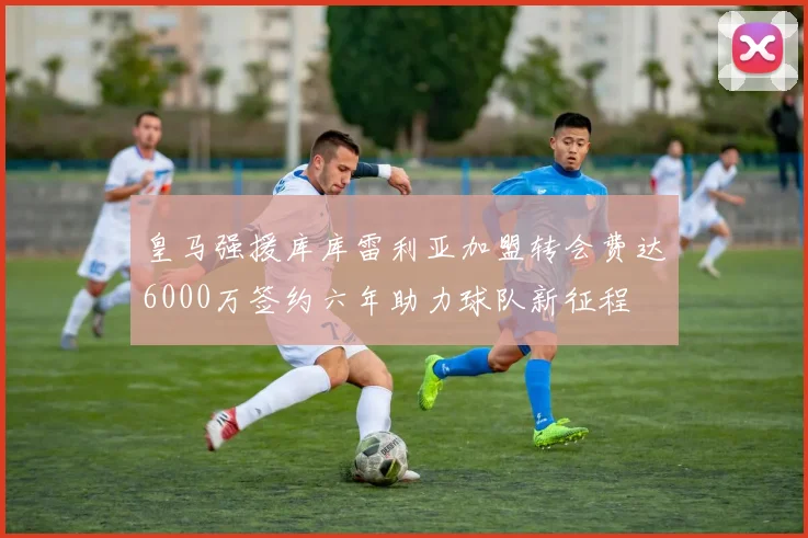 皇马强援库库雷利亚加盟转会费达6000万签约六年助力球队新征程