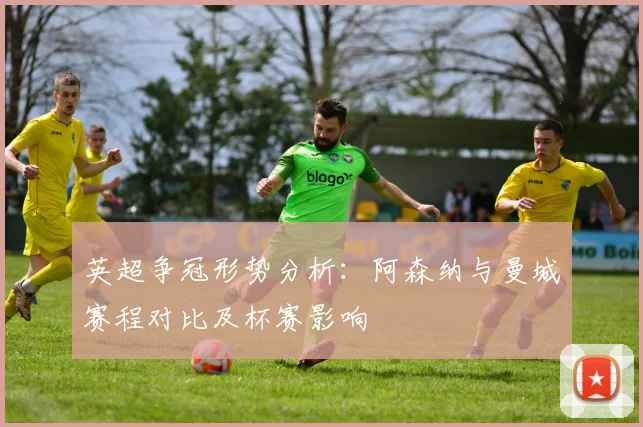 英超争冠形势分析：阿森纳与曼城赛程对比及杯赛影响