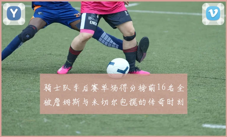 骑士队季后赛单场得分榜前16名全被詹姆斯与米切尔包揽的传奇时刻