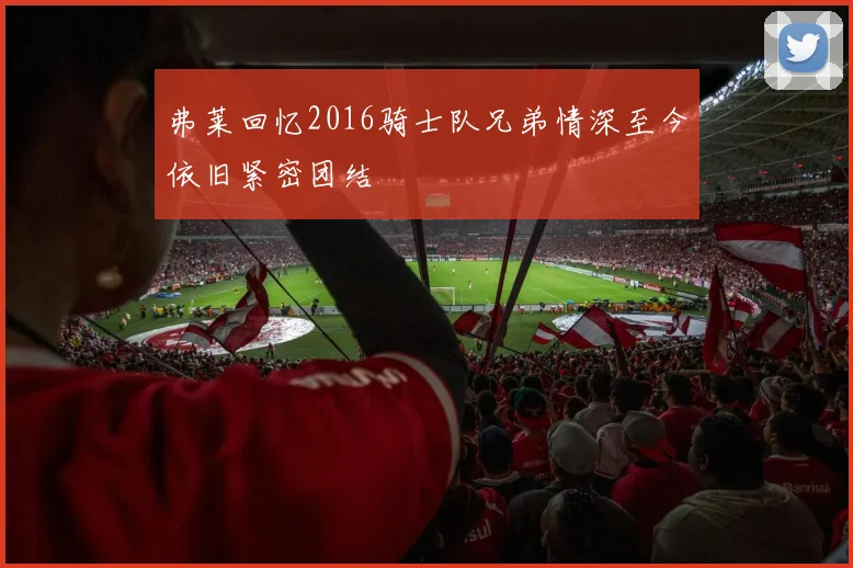 弗莱回忆2016骑士队兄弟情深至今依旧紧密团结