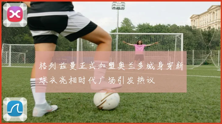 格列兹曼正式加盟奥兰多城身穿新球衣亮相时代广场引发热议