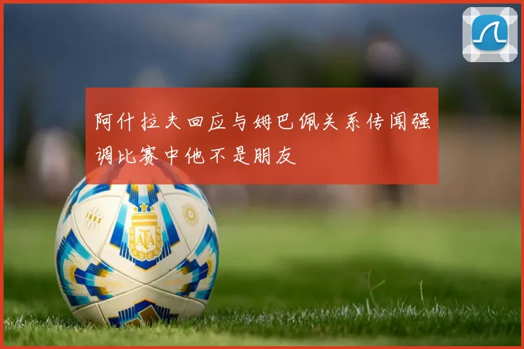 阿什拉夫回应与姆巴佩关系传闻强调比赛中他不是朋友