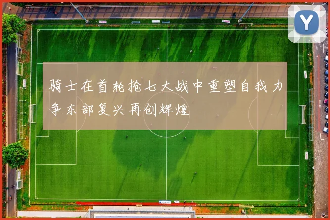 骑士在首轮抢七大战中重塑自我力争东部复兴再创辉煌