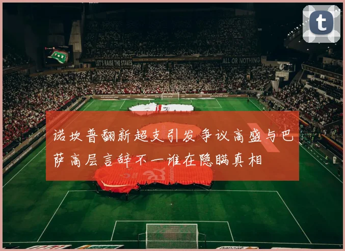 诺坎普翻新超支引发争议高盛与巴萨高层言辞不一谁在隐瞒真相