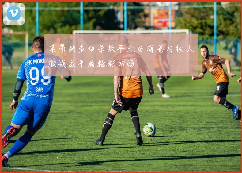 莱昂纳多绝杀扳平比分海港与铁人激战成平局精彩回顾