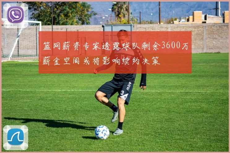篮网薪资专家透露球队剩余3600万薪金空间或将影响续约决策
