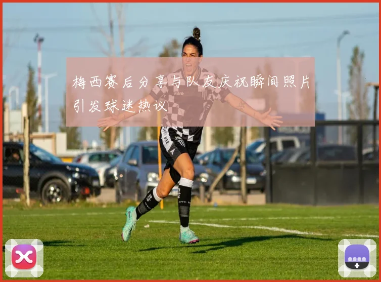 梅西赛后分享与队友庆祝瞬间照片引发球迷热议