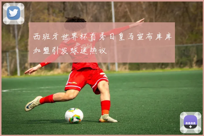 西班牙世界杯首秀日皇马宣布库库加盟引发球迷热议