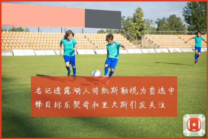 名记透露湖人将凯斯勒视为首选中锋目标东契奇和里夫斯引发关注