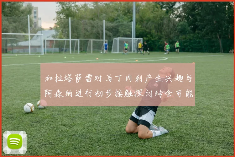加拉塔萨雷对马丁内利产生兴趣与阿森纳进行初步接触探讨转会可能性