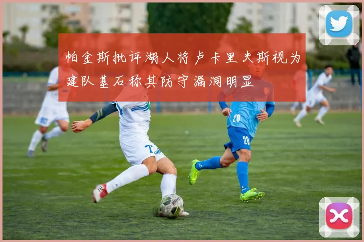 帕金斯批评湖人将卢卡里夫斯视为建队基石称其防守漏洞明显