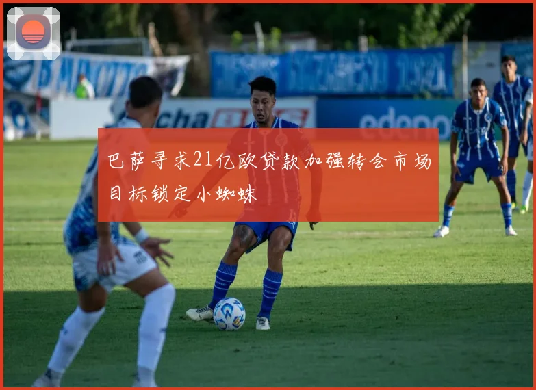 巴萨寻求21亿欧贷款加强转会市场目标锁定小蜘蛛