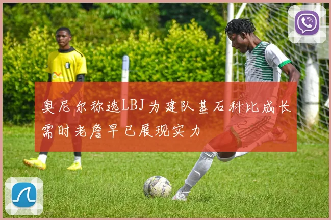 奥尼尔称选LBJ为建队基石科比成长需时老詹早已展现实力