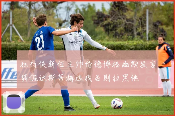独行侠新任主帅伦德博格幽默发言调侃达斯蒂梅选我否则拉黑他