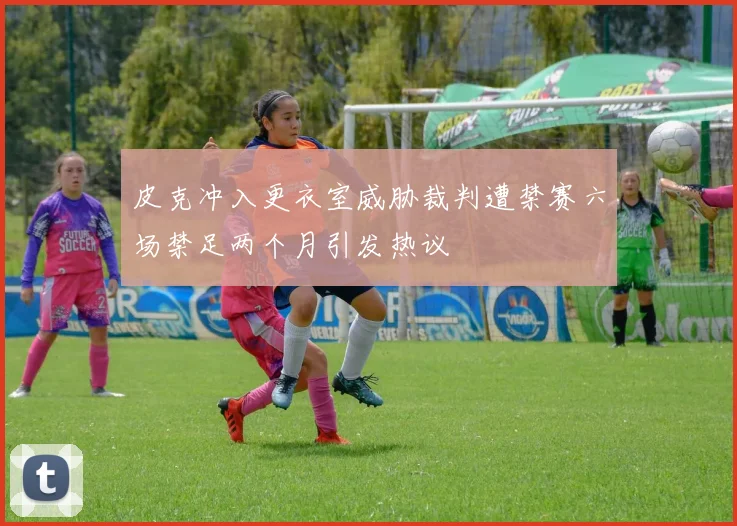 皮克冲入更衣室威胁裁判遭禁赛六场禁足两个月引发热议