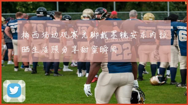 梅西场边观赛光脚戴墨镜安东内拉晒生活照分享甜蜜瞬间