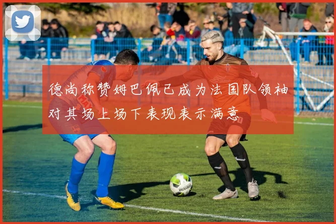 德尚称赞姆巴佩已成为法国队领袖对其场上场下表现表示满意