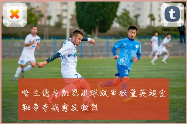哈兰德与凯恩进球效率较量英超金靴争夺战愈发激烈