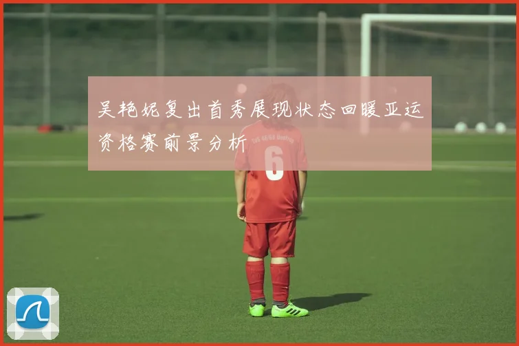 吴艳妮复出首秀展现状态回暖亚运资格赛前景分析