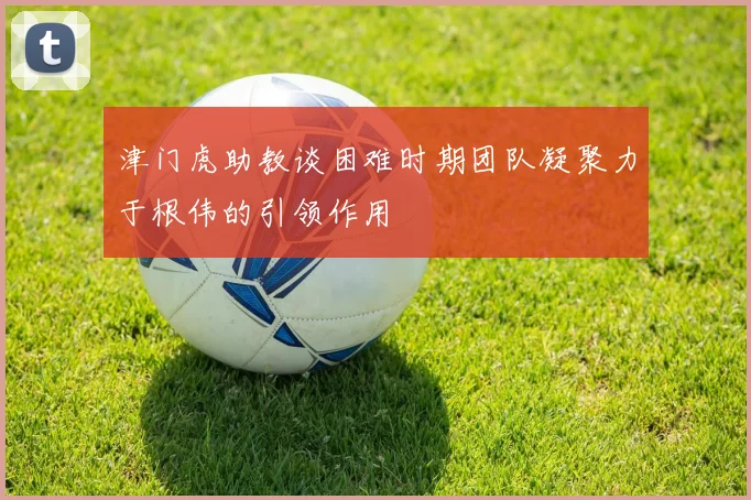 津门虎助教谈困难时期团队凝聚力于根伟的引领作用