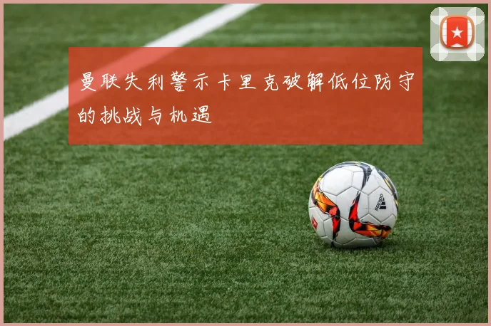 曼联失利警示卡里克破解低位防守的挑战与机遇