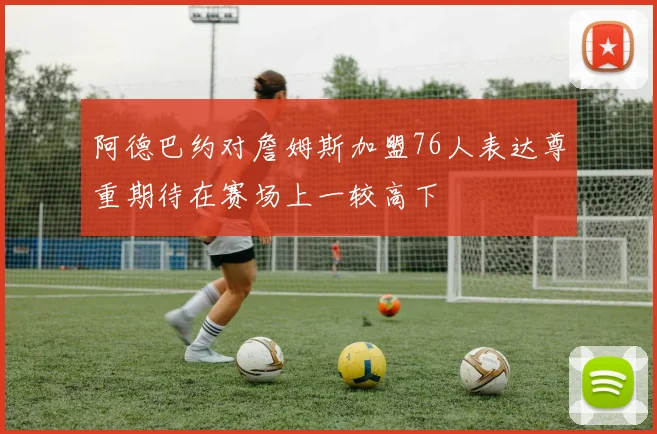 阿德巴约对詹姆斯加盟76人表达尊重期待在赛场上一较高下