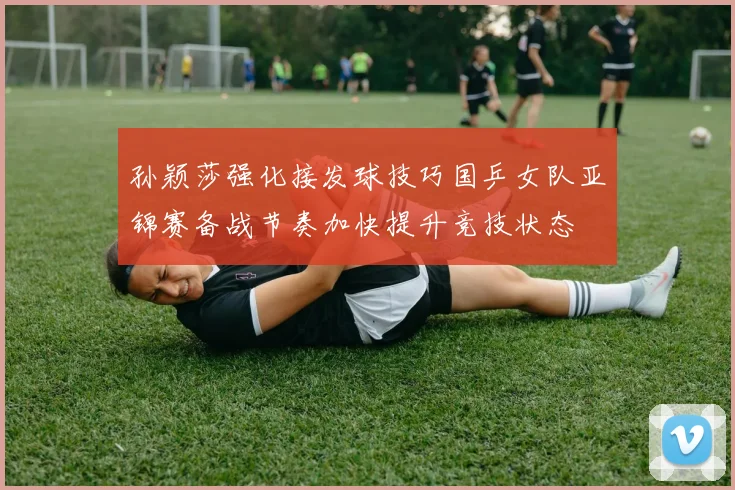 孙颖莎强化接发球技巧国乒女队亚锦赛备战节奏加快提升竞技状态